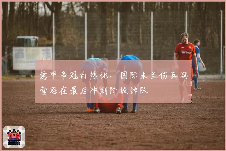 意甲争冠白热化,国际米兰伤兵满营恐在最后冲刺阶段掉队