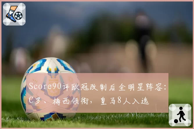 Score90评欧冠改制后全明星阵容:C罗、梅西领衔,皇马8人入选