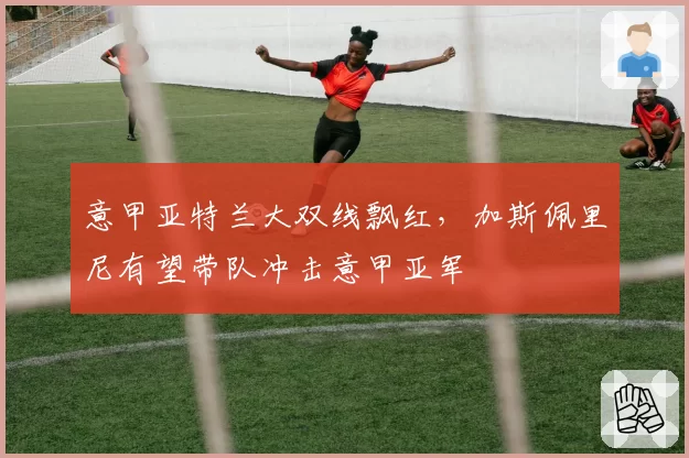 意甲亚特兰大双线飘红,加斯佩里尼有望带队冲击意甲亚军