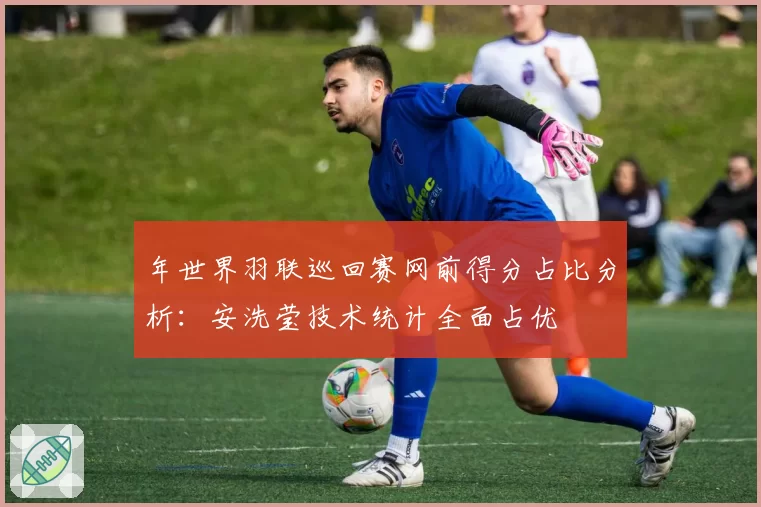 年世界羽联巡回赛网前得分占比分析：安洗莹技术统计全面占优