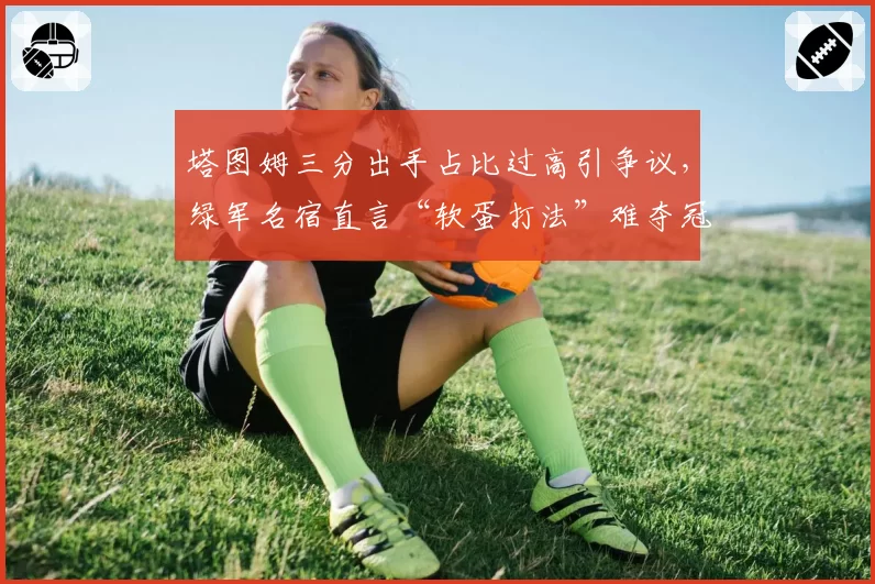 塔图姆三分出手占比过高引争议，绿军名宿直言“软蛋打法”难夺冠