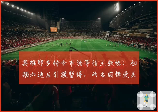 奥维耶多转会市场等待主教练：初期加速后引援暂停，两名前锋受关注