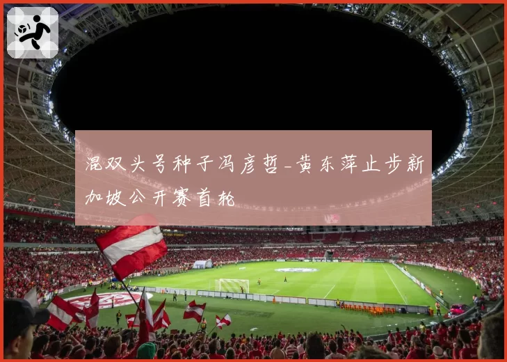 混双头号种子冯彦哲_黄东萍止步新加坡公开赛首轮