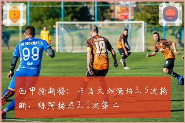 西甲抢断榜：卡马文加场均3.5次抢断，琼阿梅尼3.1次第二