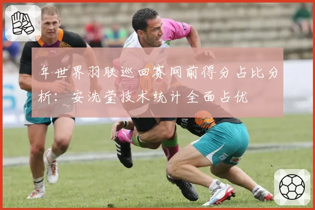 年世界羽联巡回赛网前得分占比分析：安洗莹技术统计全面占优