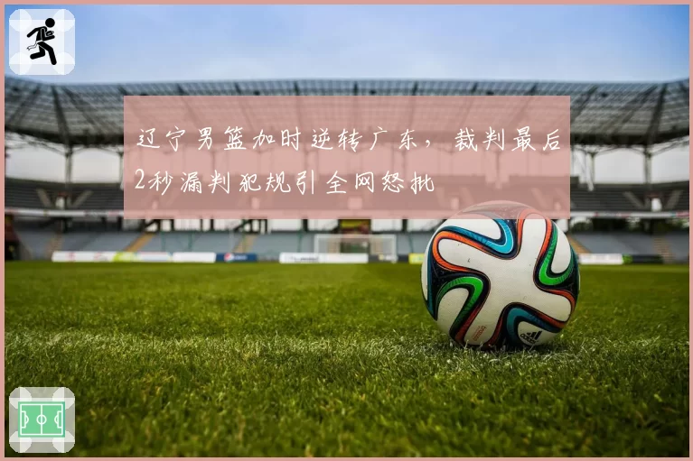 辽宁男篮加时逆转广东，裁判最后2秒漏判犯规引全网怒批