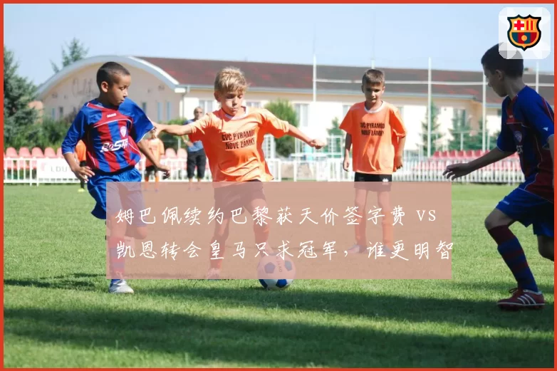 姆巴佩续约巴黎获天价签字费 vs 凯恩转会皇马只求冠军，谁更明智