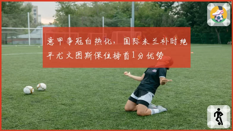 意甲争冠白热化,国际米兰补时绝平尤文图斯保住榜首1分优势