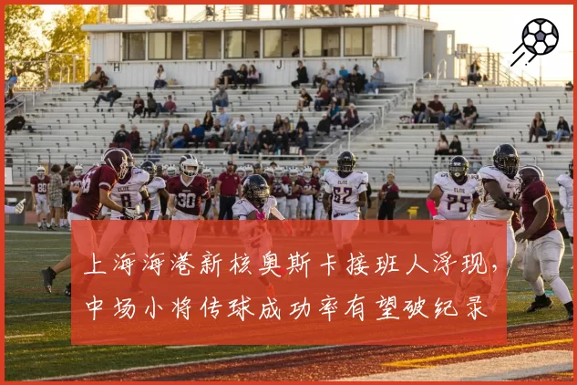 上海海港新核奥斯卡接班人浮现,中场小将传球成功率有望破纪录