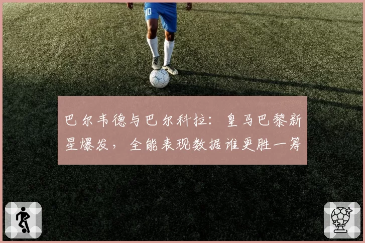 巴尔韦德与巴尔科拉：皇马巴黎新星爆发，全能表现数据谁更胜一筹？