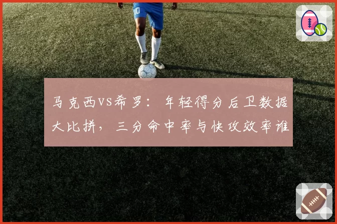 马克西vs希罗：年轻得分后卫数据大比拼，三分命中率与快攻效率谁优