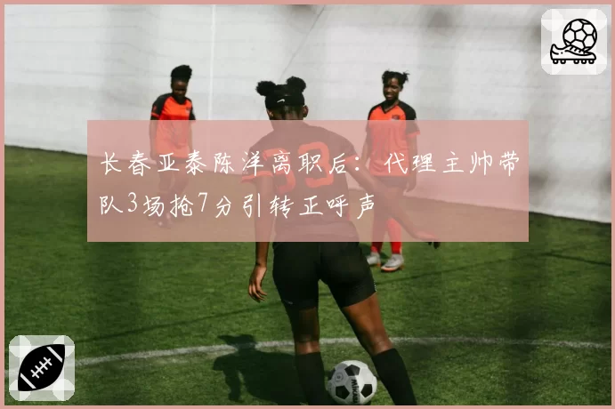 长春亚泰陈洋离职后：代理主帅带队3场抢7分引转正呼声