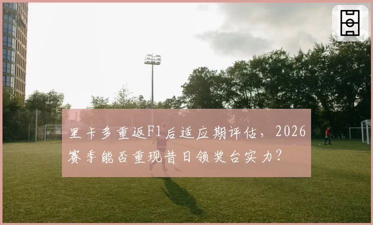 里卡多重返F1后适应期评估，2026赛季能否重现昔日领奖台实力？