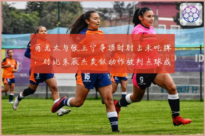 蒋光太与张玉宁争顶时肘击未吃牌，对比朱辰杰类似动作被判点球成鲜明反差