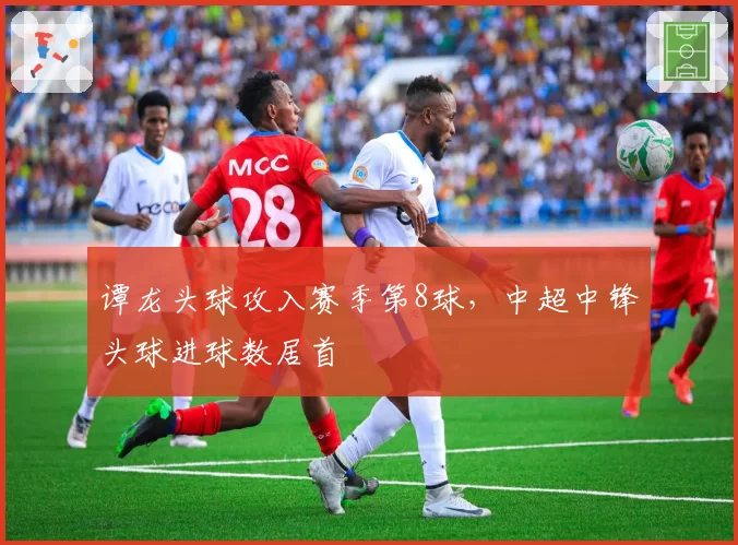 谭龙头球攻入赛季第8球，中超中锋头球进球数居首