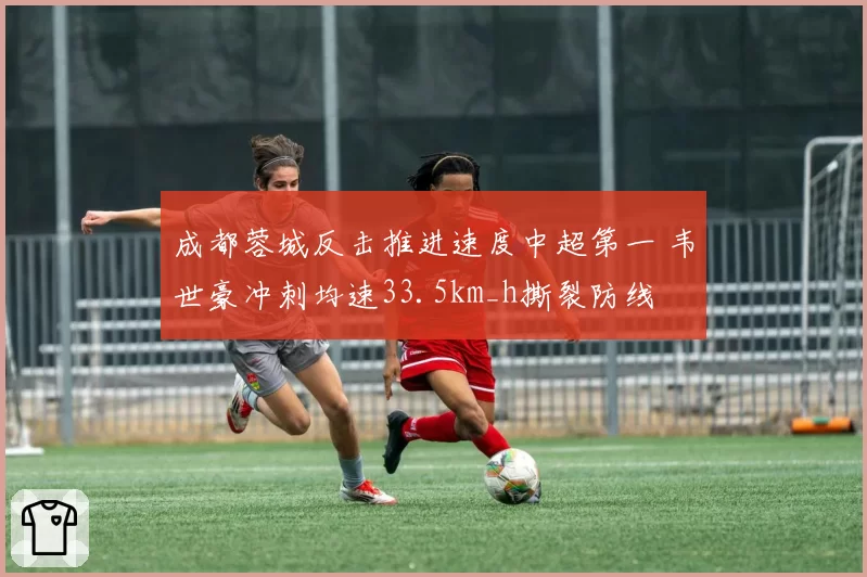 成都蓉城反击推进速度中超第一 韦世豪冲刺均速33.5km_h撕裂防线
