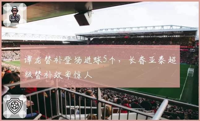 谭龙替补登场进球5个，长春亚泰超级替补效率惊人