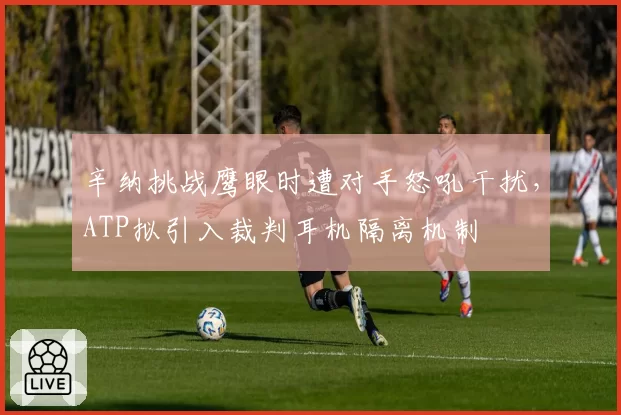 辛纳挑战鹰眼时遭对手怒吼干扰，ATP拟引入裁判耳机隔离机制