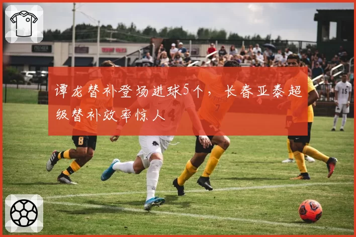 谭龙替补登场进球5个，长春亚泰超级替补效率惊人