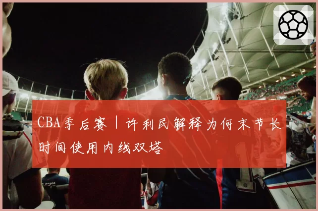 CBA季后赛｜许利民解释为何末节长时间使用内线双塔