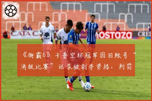 《街霸6》卡普空杯冠军因旧账号“消极比赛”记录被剥夺资格，判罚尺度引行业地震