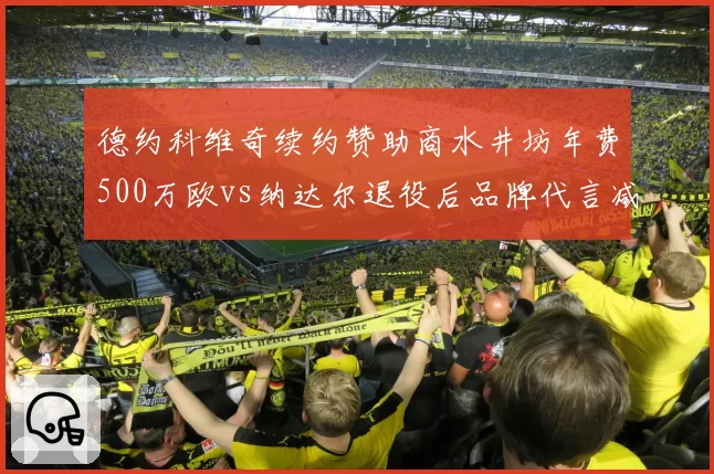 德约科维奇续约赞助商水井坊年费500万欧vs纳达尔退役后品牌代言减少，网球巨星商业价值分化