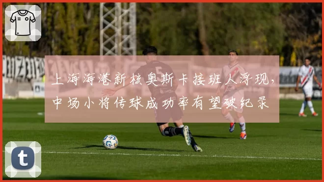 上海海港新核奥斯卡接班人浮现,中场小将传球成功率有望破纪录