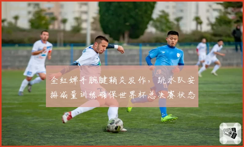 全红婵手腕腱鞘炎发作，跳水队安排减量训练确保世界杯总决赛状态