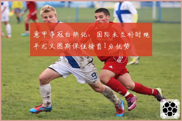 意甲争冠白热化,国际米兰补时绝平尤文图斯保住榜首1分优势