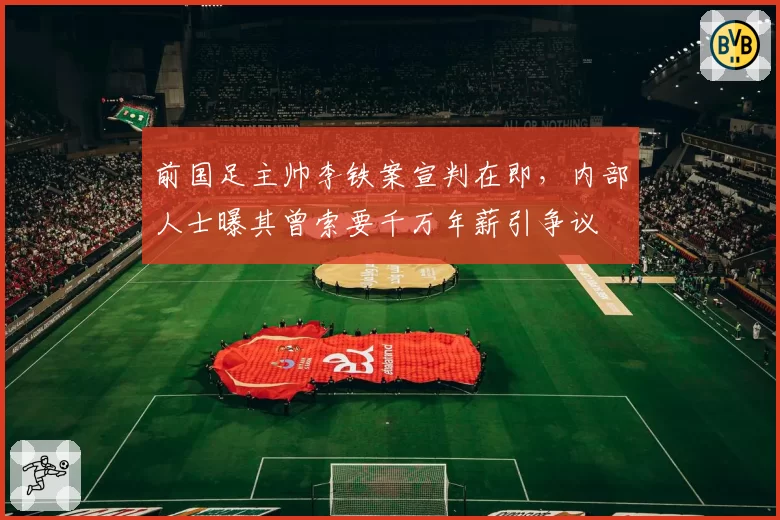 前国足主帅李铁案宣判在即，内部人士曝其曾索要千万年薪引争议