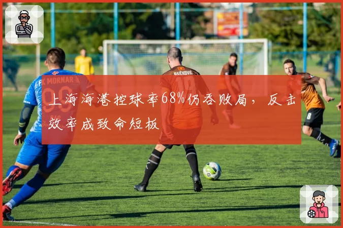 上海海港控球率68%仍吞败局，反击效率成致命短板