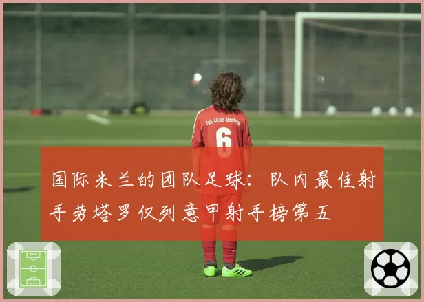 国际米兰的团队足球:队内最佳射手劳塔罗仅列意甲射手榜第五