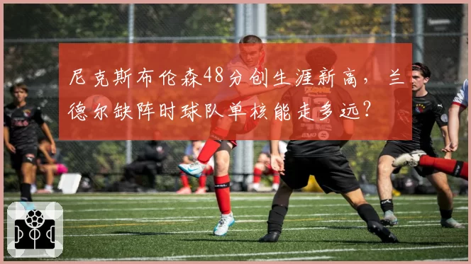 尼克斯布伦森48分创生涯新高，兰德尔缺阵时球队单核能走多远？