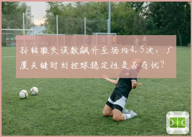 孙铭徽失误数飙升至场均4.5次,广厦关键时刻控球稳定性是否存忧?