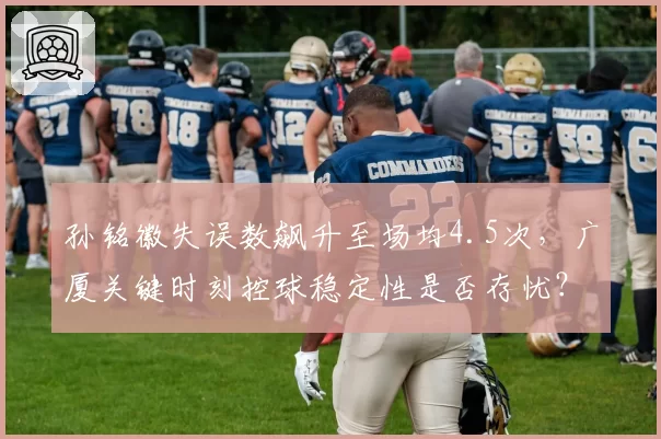 孙铭徽失误数飙升至场均4.5次,广厦关键时刻控球稳定性是否存忧?