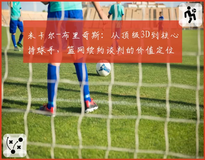 米卡尔-布里奇斯：从顶级3D到核心持球手，篮网续约谈判的价值定位分歧