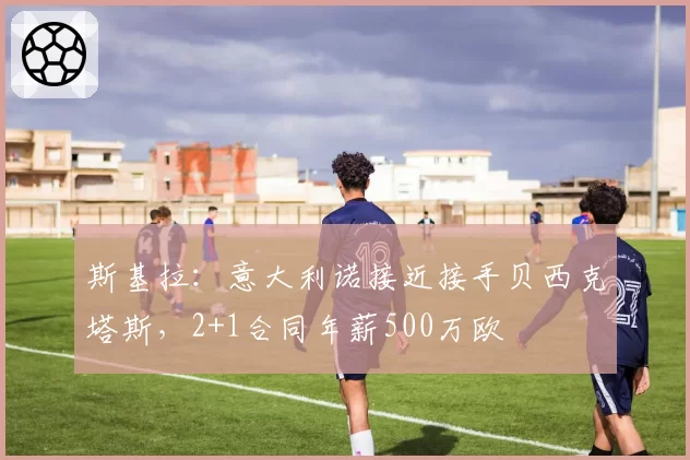 斯基拉：意大利诺接近接手贝西克塔斯，2+1合同年薪500万欧