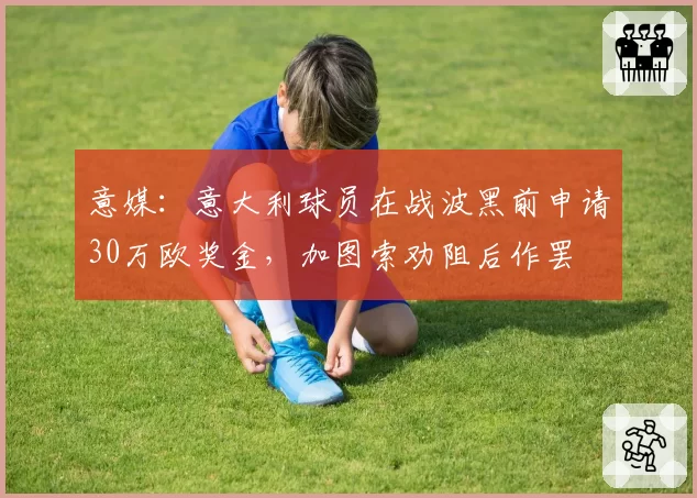 意媒:意大利球员在战波黑前申请30万欧奖金,加图索劝阻后作罢