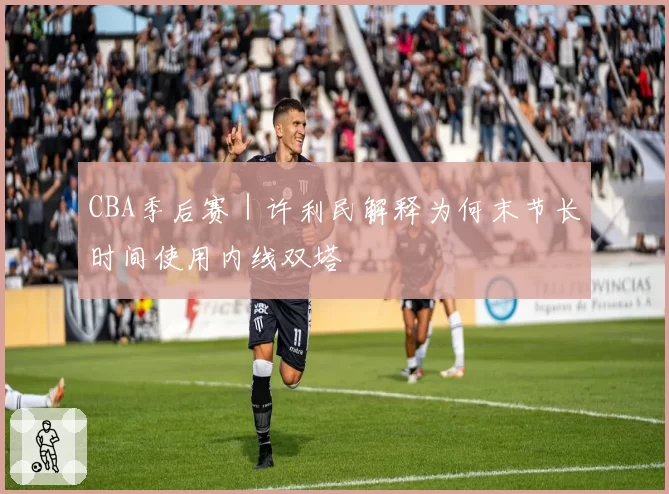 CBA季后赛｜许利民解释为何末节长时间使用内线双塔