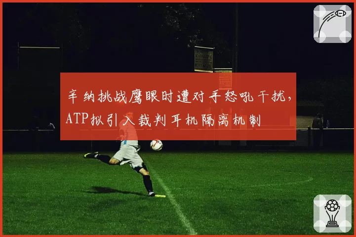 辛纳挑战鹰眼时遭对手怒吼干扰，ATP拟引入裁判耳机隔离机制