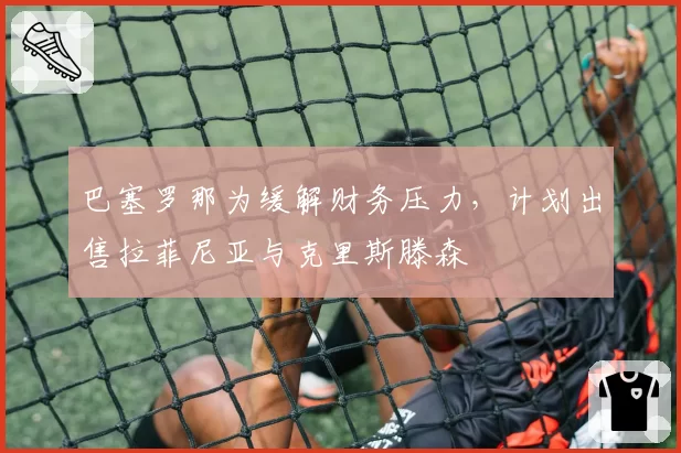 巴塞罗那为缓解财务压力，计划出售拉菲尼亚与克里斯滕森