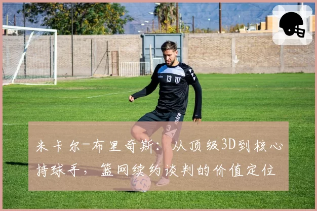 米卡尔-布里奇斯：从顶级3D到核心持球手，篮网续约谈判的价值定位分歧