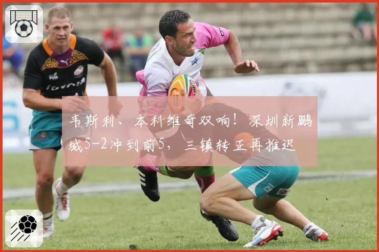 韦斯利、本科维奇双响！深圳新鹏城5-2冲到前5，三镇转正再推迟