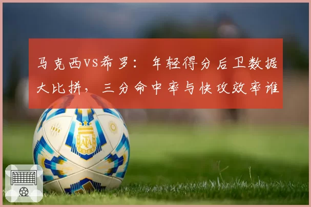马克西vs希罗：年轻得分后卫数据大比拼，三分命中率与快攻效率谁优