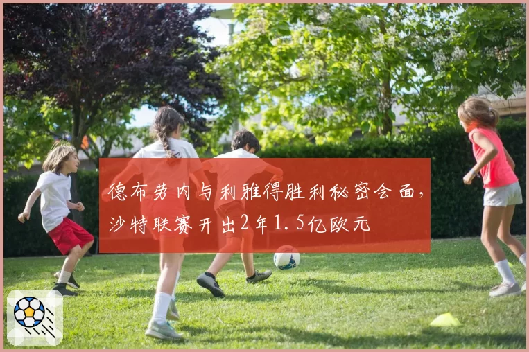 德布劳内与利雅得胜利秘密会面,沙特联赛开出2年1.5亿欧元