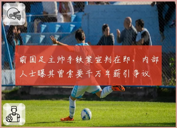 前国足主帅李铁案宣判在即，内部人士曝其曾索要千万年薪引争议