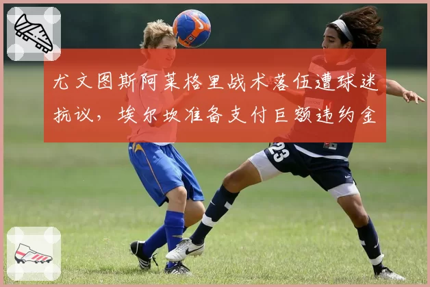 尤文图斯阿莱格里战术落伍遭球迷抗议，埃尔坎准备支付巨额违约金
