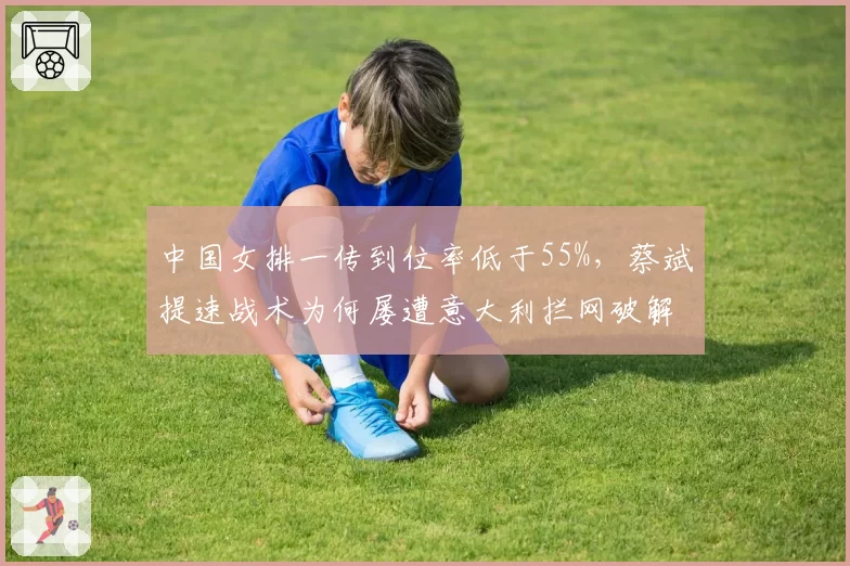 中国女排一传到位率低于55%，蔡斌提速战术为何屡遭意大利拦网破解？