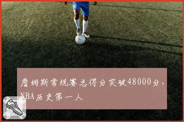 詹姆斯常规赛总得分突破48000分，NBA历史第一人