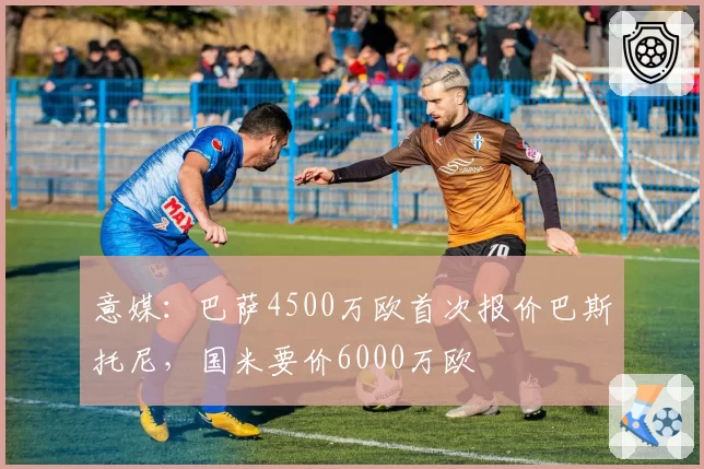 意媒：巴萨4500万欧首次报价巴斯托尼，国米要价6000万欧